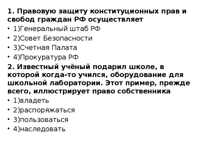 1. Правовую защиту конституционных прав и свобод граждан РФ осуществляет 1)Генеральный штаб РФ 2)Совет Безопасности 3)Счетная Палата 4)Прокуратура РФ 2. Известный учёный подарил школе, в которой когда-то учился, оборудование для школьной лаборатории. Этот пример, прежде всего, иллюстрирует право собственника 1)владеть 2)распоряжаться 3)пользоваться 4)наследовать 