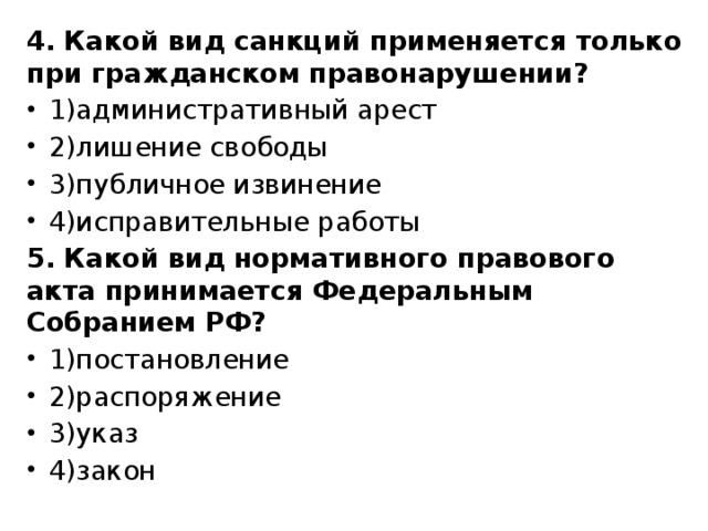 4. Какой вид санкций применяется только при гражданском правонарушении? 1)административный арест 2)лишение свободы 3)публичное извинение 4)исправительные работы 5. Какой вид нормативного правового акта принимается Федеральным Собранием РФ? 1)постановление 2)распоряжение 3)указ 4)закон 