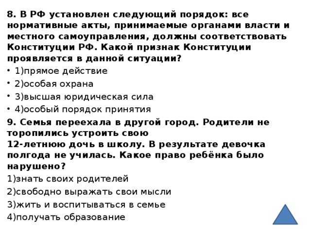 8. В РФ установлен следующий порядок: все нормативные акты, принимаемые органами власти и местного самоуправления, должны соответствовать Конституции РФ. Какой признак Конституции проявляется в данной ситуации? 1)прямое действие 2)особая охрана 3)высшая юридическая сила 4)особый порядок принятия 9. Семья переехала в другой город. Родители не торопились устроить свою   12-летнюю дочь в школу. В результате девочка полгода не училась. Какое право ребёнка было нарушено? 1)знать своих родителей 2)свободно выражать свои мысли 3)жить и воспитываться в семье 4)получать образование 