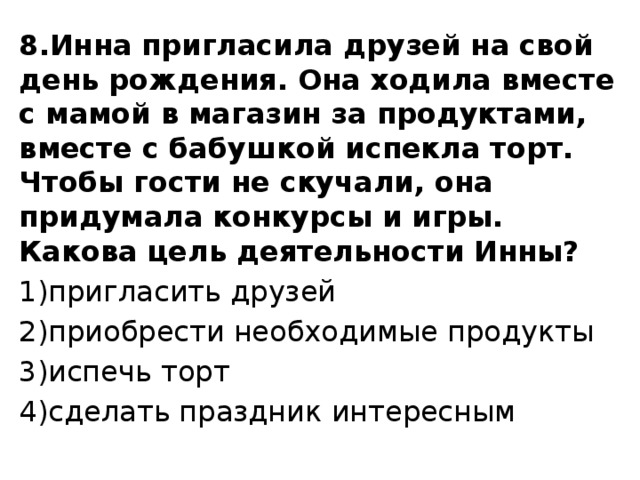 8.Инна пригласила друзей на свой день рождения. Она ходила вместе с мамой в магазин за продуктами, вместе с бабушкой испекла торт. Чтобы гости не скучали, она придумала конкурсы и игры. Какова цель деятельности Инны? 1)пригласить друзей 2)приобрести необходимые продукты 3)испечь торт 4)сделать праздник интересным 