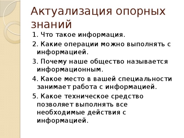 Актуализация опорных знаний 1. Что такое информация. 2. Какие операции можно выполнять с информацией. 3. Почему наше общество называется информационным. 4. Какое место в вашей специальности занимает работа с информацией. 5. Какое техническое средство позволяет выполнять все необходимые действия с информацией.