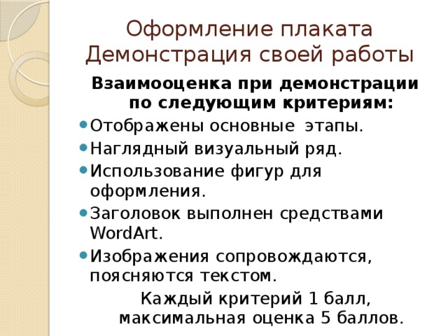Оформление плаката  Демонстрация своей работы Взаимооценка при демонстрации по следующим критериям: Отображены основные этапы. Наглядный визуальный ряд. Использование фигур для оформления. Заголовок выполнен средствами WordArt. Изображения сопровождаются, поясняются текстом. Каждый критерий 1 балл, максимальная оценка 5 баллов.