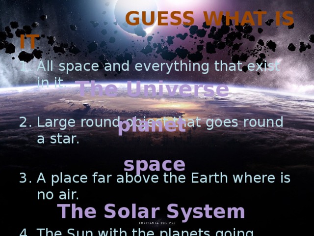  GUESS  WHAT IS IT All space and everything that exist in it. Large round object that goes round a star. A place far above the Earth where is no air. The Sun with the planets going round it. The Universe planet space The Solar System 