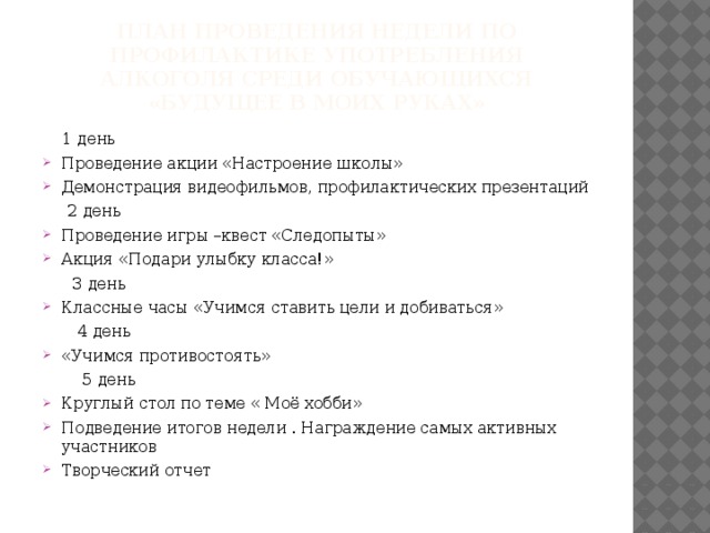 План проведения недели по профилактике употребления алкоголя среди обучающихся «Будущее в моих руках»  1 день Проведение акции «Настроение школы» Демонстрация видеофильмов, профилактических презентаций  2 день Проведение игры –квест «Следопыты» Акция «Подари улыбку класса!»  3 день Классные часы «Учимся ставить цели и добиваться»  4 день «Учимся противостоять»  5 день Круглый стол по теме « Моё хобби» Подведение итогов недели . Награждение самых активных участников Творческий отчет 