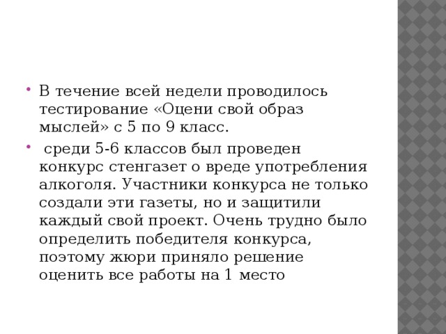 В течение всей недели проводилось тестирование «Оцени свой образ мыслей» с 5 по 9 класс.  среди 5-6 классов был проведен конкурс стенгазет о вреде употребления алкоголя. Участники конкурса не только создали эти газеты, но и защитили каждый свой проект. Очень трудно было определить победителя конкурса, поэтому жюри приняло решение оценить все работы на 1 место    