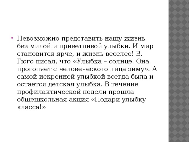 Невозможно представить нашу жизнь без милой и приветливой улыбки. И мир становится ярче, и жизнь веселее! В. Гюго писал, что «Улыбка – солнце. Она прогоняет с человеческого лица зиму». А самой искренней улыбкой всегда была и остается детская улыбка. В течение профилактической недели прошла общешкольная акция «Подари улыбку класса!»     