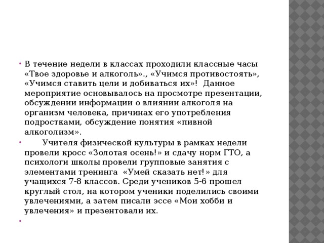 В течение недели в классах проходили классные часы «Твое здоровье и алкоголь»., «Учимся противостоять», «Учимся ставить цели и добиваться их»! Данное мероприятие основывалось на просмотре презентации, обсуждении информации о влиянии алкоголя на организм человека, причинах его употребления подростками, обсуждение понятия «пивной алкоголизм».  Учителя физической культуры в рамках недели провели кросс «Золотая осень!» и сдачу норм ГТО, а психологи школы провели групповые занятия с элементами тренинга  «Умей сказать нет!» для учащихся 7-8 классов. Среди учеников 5-6 прошел круглый стол, на котором ученики поделились своими увлечениями, а затем писали эссе «Мои хобби и увлечения» и презентовали их.   