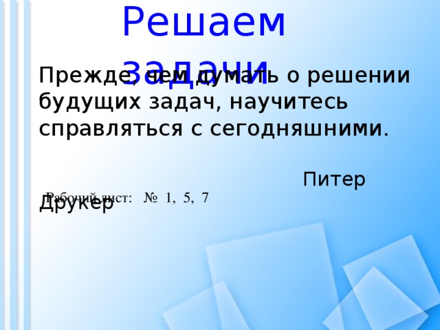 Решаем задачи Прежде, чем думать о решении будущих задач, научитесь справляться с сегодняшними.  Питер Друкер Рабочий лист: № 1, 5, 7
