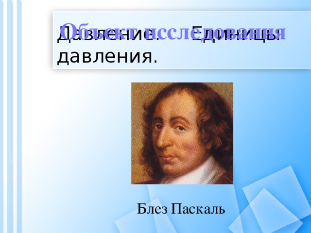 Объект исследования Давление. Единицы давления. Блез Паскаль