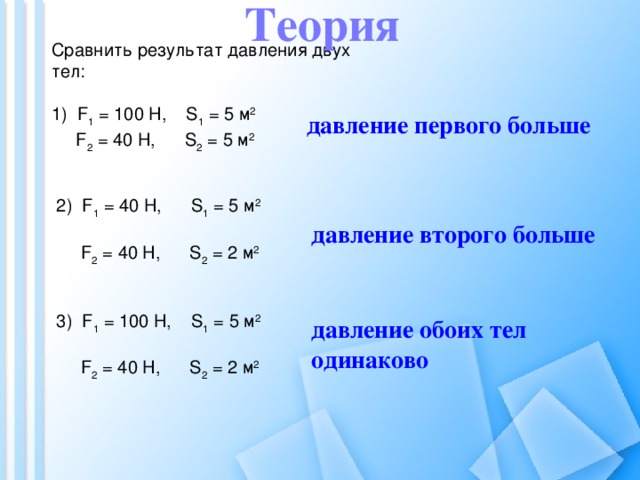 Теория Сравнить результат давления двух тел: 1) F 1 = 100 H, S 1 = 5 м 2   F 2 = 40 H, S 2 = 5 м 2 давление первого больше 2) F 1 = 40 H, S 1 = 5 м 2   F 2 = 40 H, S 2 = 2 м 2 давление второго больше 3) F 1 = 100 H, S 1 = 5 м 2   F 2 = 40 H, S 2 = 2 м 2 давление обоих тел одинаково