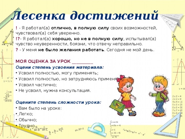 Лесенка достижений ! - Я работал(а)  отлично, в полную силу  своих возможностей, чувствовал(а) себя уверенно. !? - Я работал(а)  хорошо, но не в полную силу , испытывал(а) чувство неуверенности, боязни, что отвечу неправильно. ? - У меня  не было желания работать . Сегодня не мой день.  МОЯ ОЦЕНКА ЗА УРОК __________ Оцени   степень   усвоения   материала: Усвоил полностью, могу применять; Усвоил полностью, но затрудняюсь применять; Усвоил частично; Не усвоил, нужна консультация.   Оцените   степень   сложности   урока: Вам было на уроке: Легко; Обычно; Трудно.  