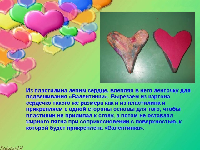  Из пластилина лепим сердце, влепляя в него ленточку для подвешивания «Валентинки». Вырезаем из картона сердечко такого же размера как и из пластилина и прикрепляем с одной стороны основы для того, чтобы пластилин не прилипал к столу, а потом не оставлял жирного пятна при соприкосновении с поверхностью, к которой будет прикреплена «Валентинка». 