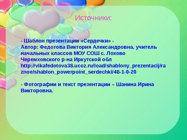 Источники: - Шаблон презентации «Сердечки» - Автор: Федотова Виктория Александровна, учитель начальных классов МОУ СОШ с. Лохово Черемховского р-на Иркутской обл http://vikafedotova38.ucoz.ru/load/shablony_prezentacij/raznoe/shablon_powerpoint_serdechki/48-1-0-20  - Фотографии и текст презентации – Шанина Ирина Викторовна. 
