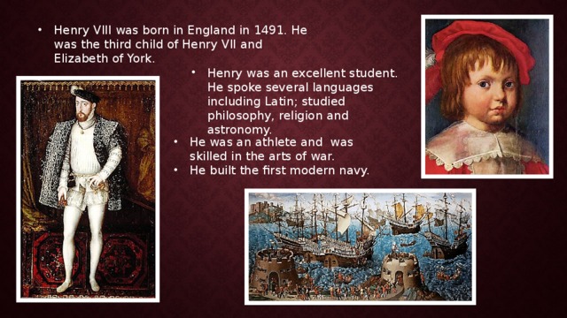 Henry VIII was born in England in 1491. He was the third child of Henry VII and Elizabeth of York. Henry was an excellent student. He spoke several languages including Latin; studied philosophy, religion and astronomy. He was an athlete and was skilled in the arts of war. He built the first modern navy. 