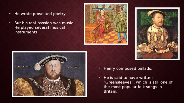 He wrote prose and poetry. But his real passion was music. He played several musical instruments. Henry composed ballads. He is said to have written “Greensleeves”, which is still one of the most popular folk songs in Britain. 