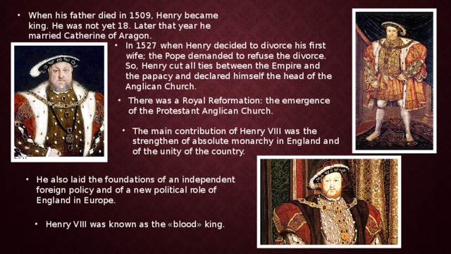 When his father died in 1509, Henry became king. He was not yet 18. Later that year he married Catherine of Aragon. In 1527 when Henry decided to divorce his first wife; the Pope demanded to refuse the divorce. So, Henry cut all ties between the Empire and the papacy and declared himself the head of the Anglican Church. There was a Royal Reformation: the emergence of the Protestant Anglican Church. The main contribution of Henry VIII was the strengthen of absolute monarchy in England and of the unity of the country. He also laid the foundations of an independent foreign policy and of a new political role of England in Europe. Henry VIII was known as the «blood» king. 