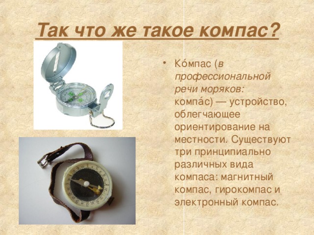 Так что же такое компас? Ко́мпас ( в профессиональной речи моряков: компа́с) — устройство, облегчающее ориентирование на местности. Существуют три принципиально различных вида компаса: магнитный компас, гирокомпас и электронный компас. 