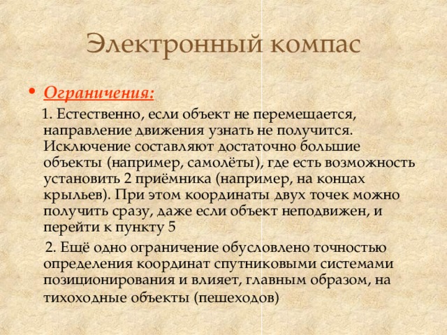 Электронный компас Ограничения:   1. Естественно, если объект не перемещается, направление движения узнать не получится. Исключение составляют достаточно большие объекты (например, самолёты), где есть возможность установить 2 приёмника (например, на концах крыльев). При этом координаты двух точек можно получить сразу, даже если объект неподвижен, и перейти к пункту 5  2. Ещё одно ограничение обусловлено точностью определения координат спутниковыми системами позиционирования и влияет, главным образом, на тихоходные объекты (пешеходов)  