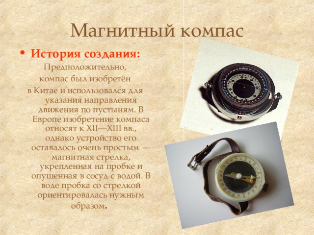 Магнитный компас История создания: Предположительно, компас был изобретён в Китае и использовался для указания направления движения по пустыням. В Европе изобретение компаса относят к XII—XIII вв., однако устройство его оставалось очень простым — магнитная стрелка, укрепленная на пробке и опущенная в сосуд с водой. В воде пробка со стрелкой ориентировалась нужным образом . 