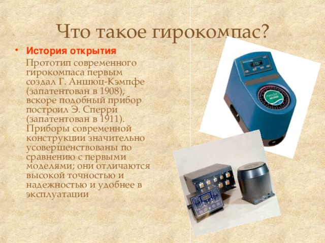 Что такое гирокомпас? История открытия  Прототип современного гирокомпаса первым создал Г. Аншюц-Кэмпфе (запатентован в 1908), вскоре подобный прибор построил Э. Сперри (запатентован в 1911). Приборы современной конструкции значительно усовершенствованы по сравнению с первыми моделями; они отличаются высокой точностью и надежностью и удобнее в эксплуатации 