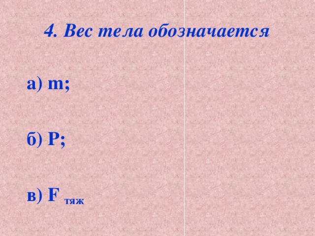 4. Вес тела обозначается   а) m;  б) Р;  в) F тяж 