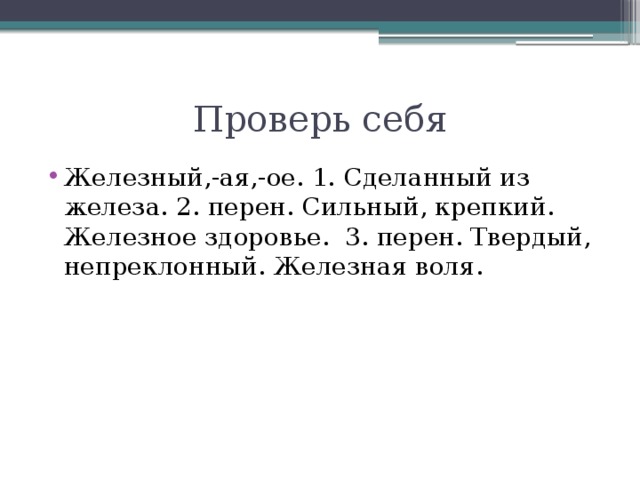 Проверь себя Железный,-ая,-ое. 1. Сделанный из железа. 2. перен. Сильный, крепкий. Железное здоровье. 3. перен. Твердый, непреклонный. Железная воля.  