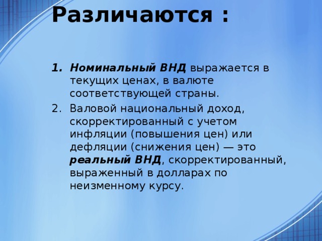 Различаются :   Номинальный ВНД выражается в текущих ценах, в валюте соответствующей страны. Валовой национальный доход, скорректированный с учетом инфляции (повышения цен) или дефляции (снижения цен) — это реальный ВНД , скорректированный, выраженный в долларах по неизменному курсу. 