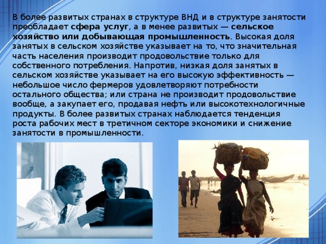  В более развитых странах в структуре ВНД и в структуре занятости преобладает сфера услуг , а в менее развитых — сельское хозяйство или добывающая промышленность . Высокая доля занятых в сельском хозяйстве указывает на то, что значительная часть населения производит продовольствие только для собственного потребления. Напротив, низкая доля занятых в сельском хозяйстве указывает на его высокую эффективность — небольшое число фермеров удовлетворяют потребности остального общества; или страна не производит продовольствие вообще, а закупает его, продавая нефть или высокотехнологичные продукты. В более развитых странах наблюдается тенденция роста рабочих мест в третичном секторе экономики и снижение занятости в промышленности. 
