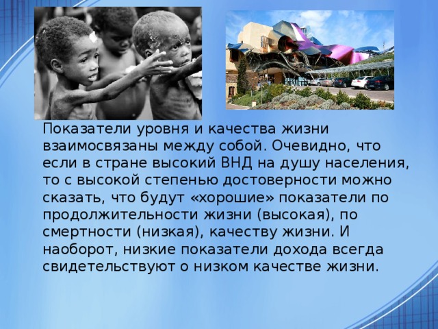  Показатели уровня и качества жизни взаимосвязаны между собой. Очевидно, что если в стране высокий ВНД на душу населения, то с высокой степенью достоверности можно сказать, что будут «хорошие» показатели по продолжительности жизни (высокая), по смертности (низкая), качеству жизни. И наоборот, низкие показатели дохода всегда свидетельствуют о низком качестве жизни. 