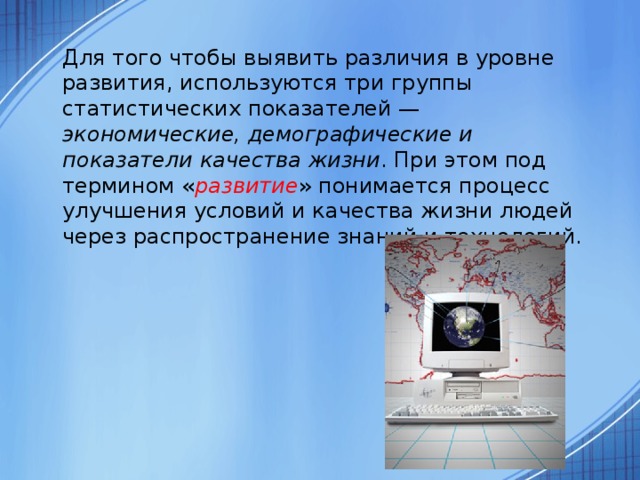  Для того чтобы выявить различия в уровне развития, используются три группы статистических показателей — экономические, демографические и показатели качества жизни . При этом под термином « развитие » понимается процесс улучшения условий и качества жизни людей через распространение знаний и технологий. 