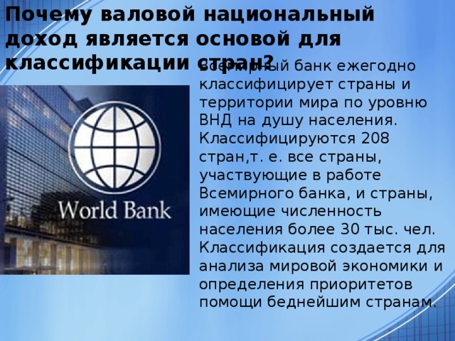 Почему валовой национальный доход является основой для классификации стран?  Всемирный банк ежегодно классифицирует страны и территории мира по уровню ВНД на душу населения. Классифицируются 208 стран,т. е. все страны, участвующие в работе Всемирного банка, и страны, имеющие численность населения более 30 тыс. чел. Классификация создается для анализа мировой экономики и определения приоритетов помощи беднейшим странам. 