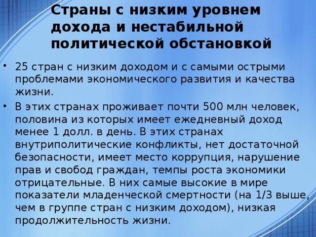 Страны с низким уровнем дохода и нестабильной политической обстановкой 25 стран с низким доходом и с самыми острыми проблемами экономического развития и качества жизни. В этих странах проживает почти 500 млн человек, половина из которых имеет ежедневный доход менее 1 долл. в день. В этих странах внутриполитические конфликты, нет достаточной безопасности, имеет место коррупция, нарушение прав и свобод граждан, темпы роста экономики отрицательные. В них самые высокие в мире показатели младенческой смертности (на 1/3 выше, чем в группе стран с низким доходом), низкая продолжительность жизни. 