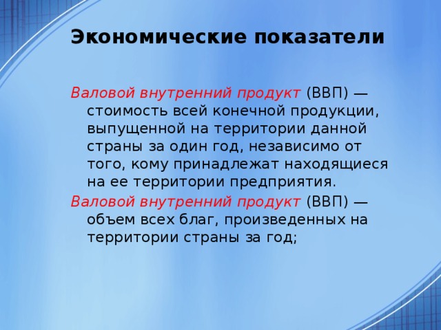 Экономические показатели   Валовой внутренний продукт (ВВП) — стоимость всей конечной продукции, выпущенной на территории данной страны за один год, независимо от того, кому принадлежат находящиеся на ее территории предприятия. Валовой внутренний продукт (ВВП) — объем всех благ, произведенных на территории страны за год; 
