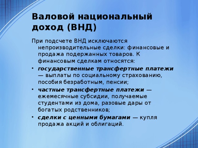 Валовой национальный доход (ВНД) При подсчете ВНД исключаются непроизводительные сделки: финансовые и продажа подержанных товаров. К финансовым сделкам относятся: государственные трансфертные платежи — выплаты по социальному страхованию, пособия безработным, пенсии; частные трансфертные платежи — ежемесячные субсидии, получаемые студентами из дома, разовые дары от богатых родственников; сделки с ценными бумагами — купля продажа акций и облигаций. 