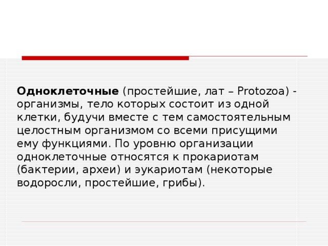 Одноклеточные (простейшие, лат – Protozoa) - организмы, тело которых состоит из одной клетки, будучи вместе с тем самостоятельным целостным организмом со всеми присущими ему функциями. По уровню организации одноклеточные относятся к прокариотам (бактерии, археи) и эукариотам (некоторые водоросли, простейшие, грибы). 