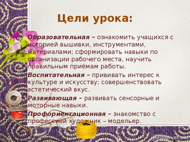Цели урока: Образовательная – ознакомить учащихся с историей вышивки, инструментами, материалами; сформировать навыки по организации рабочего места, научить правильным приёмам работы. Воспитательная – прививать интерес к культуре и искусству; совершенствовать эстетический вкус. Развивающая – развивать сенсорные и моторные навыки. Профориентационная – знакомство с профессией художник – модельер.  