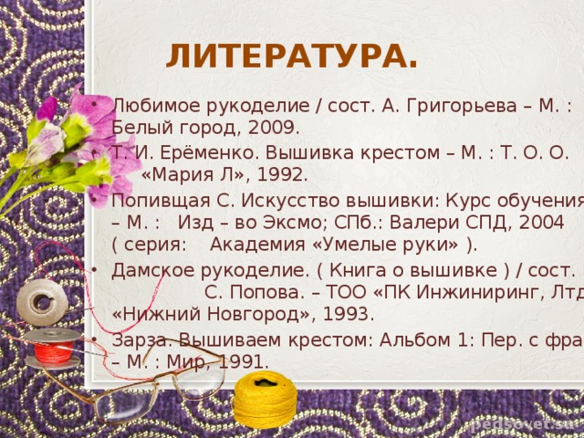 ЛИТЕРАТУРА. Любимое рукоделие / сост. А. Григорьева – М. : Белый город, 2009. Т. И. Ерёменко. Вышивка крестом – М. : Т. О. О. «Мария Л», 1992. Попивщая С. Искусство вышивки: Курс обучения. – М. : Изд – во Эксмо; СПб.: Валери СПД, 2004 ( серия: Академия «Умелые руки» ). Дамское рукоделие. ( Книга о вышивке ) / сост. С. Попова. – ТОО «ПК Инжиниринг, Лтд «Нижний Новгород», 1993. Зарза. Вышиваем крестом: Альбом 1: Пер. с фран. – М. : Мир, 1991. 