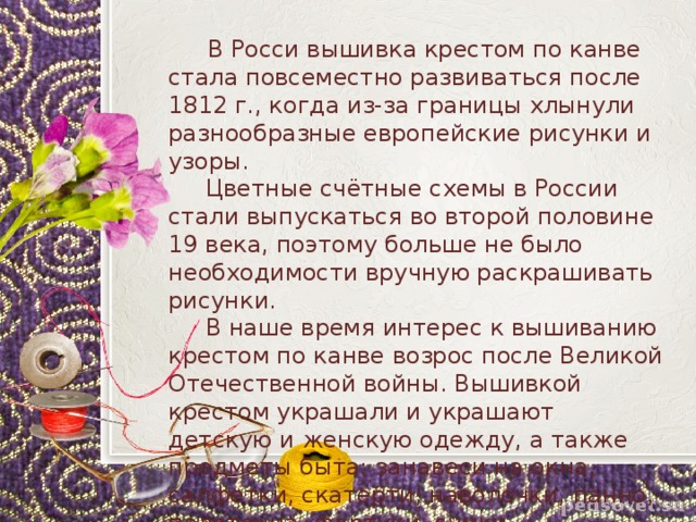  В Росси вышивка крестом по канве стала повсеместно развиваться после 1812 г., когда из-за границы хлынули разнообразные европейские рисунки и узоры.  Цветные счётные схемы в России стали выпускаться во второй половине 19 века, поэтому больше не было необходимости вручную раскрашивать рисунки.  В наше время интерес к вышиванию крестом по канве возрос после Великой Отечественной войны. Вышивкой крестом украшали и украшают детскую и женскую одежду, а также предметы быта: занавеси на окна, салфетки, скатерти, наволочки, панно, полотенца, фартуки, сумки. 