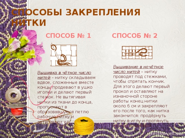 СПОСОБЫ ЗАКРЕПЛЕНИЯ НИТКИ  СПОСОБ № 1 СПОСОБ № 2 Вышивание в нечётное число нитей – нитку проводят под стежками, чтобы спрятать кончик. Для этого делают первый прокол и оставляют на изнаночной стороне работы конец нитки около 6 см и закрепляют его после того, как нитка закончится: продёрнуть нитку в иглу и протянуть её под вышивкой. Вышивка в чётное число нитей – нитку складываем вдвое, сложенные вместе концы продевают в ушко иголки и делают первый стежок. Не вытягивая нитки из ткани до конца, пропускают в образовавшуюся петлю рабочую нитку и затягивают её . 
