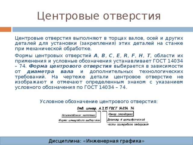 Центровые отверстия Центровые отверстия выполняют в торцах валов, осей и других деталей для установки (закрепления) этих деталей на станке при механической обработке. Формы центровых отверстий А , В , С , Е , R , F , H , T , области их применения и условные обозначения устанавливает ГОСТ 14034 – 74.  Форма центрового отверстия выбирается в зависимости от диаметра вала и дополнительных технологических требований.  На чертеже детали центровое отверстие не изображают и отмечают определенным знаком с указанием условного обозначения по ГОСТ 14034 – 74. Условное обозначение центрового отверстия: Дисциплина: «Инженерная графика» 