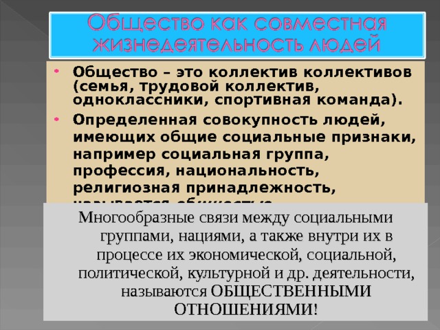 Общество – это коллектив коллективов (семья, трудовой коллектив, одноклассники, спортивная команда). Определенная совокупность людей, имеющих общие социальные признаки, например социальная группа, профессия, национальность, религиозная принадлежность, называется общностью    Многообразные связи между социальными группами, нациями, а также внутри их в процессе их экономической, социальной, политической, культурной и др. деятельности, называются ОБЩЕСТВЕННЫМИ ОТНОШЕНИЯМИ! 