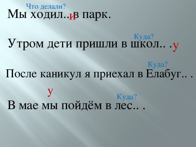 Что делали? Мы ходил.. в парк. и Куда? Утром дети пришли в школ.. . у Куда? После каникул я приехал в Елабуг.. . у Куда? В мае мы пойдём в лес.. . 