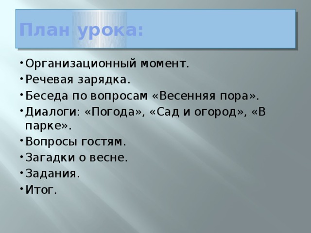 План урока: Организационный момент. Речевая зарядка. Беседа по вопросам «Весенняя пора». Диалоги: «Погода», «Сад и огород», «В парке». Вопросы гостям. Загадки о весне. Задания. Итог.   