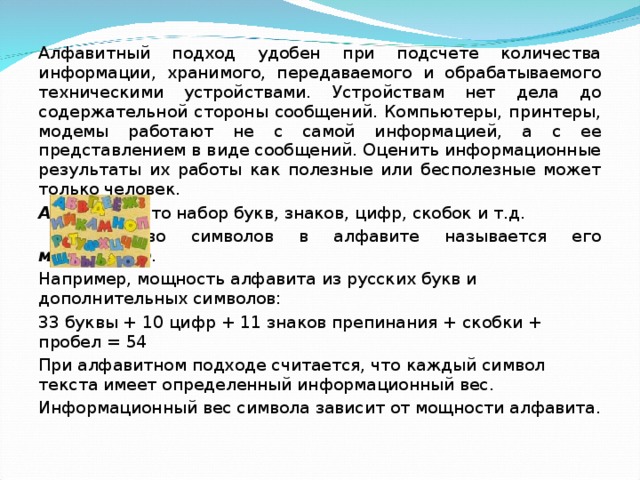 Алфавитный подход удобен при подсчете количества информации, хранимого, передаваемого и обрабатываемого техническими устройствами. Устройствам нет дела до содержательной стороны сообщений. Компьютеры, принтеры, модемы работают не с самой информацией, а с ее представлением в виде сообщений. Оценить информационные результаты их работы как полезные или бесполезные может только человек. Алфавит – это набор букв, знаков, цифр, скобок и т.д.  Количество символов в алфавите называется его мощностью . Например, мощность алфавита из русских букв и дополнительных символов: 33 буквы + 10 цифр + 11 знаков препинания + скобки + пробел = 54 При алфавитном подходе считается, что каждый символ текста имеет определенный информационный вес. Информационный вес символа зависит от мощности алфавита. 