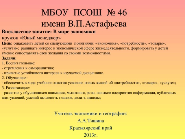 МБОУ ПСОШ № 46  имени В.П.Астафьева Внеклассное занятие: В мире экономики кружок «Юный менеджер» Цель: ознакомить детей со следующими понятиями: «экономика», «потребности», «товары», «услуги»; развивать интерес к экономической сфере жизнедеятельности, формировать у детей умение сопоставлять свои желания со своими возможностями. Задачи: 1. Воспитательные: - стремления к саморазвитию; - привитие устойчивого интереса к изучаемой дисциплине. 2. Обучающие: - обеспечить в ходе учебного занятия усвоение новых знаний об «потребности», «товаре», «услуге»; 3. Развивающие: - развитие у обучающихся внимания, мышления, речи, навыков восприятия информации, публичных выступлений, умений вычленять главное, делать выводы; Учитель экономики и географии: А.А.Тишина Красноярский край 2013г.