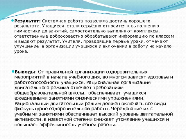   Результат: Системная работа позволила достичь хорошего результата. Учащиеся стали серьёзно относится к выполнению гимнастики до занятий, самостоятельно выполняют комплексы, ответственные добросовестно обрабатывают информацию по классам и выдают результат. Учителя. проводящие первые уроки, отмечают улучшение в организации учащихся и включении в работу на начало урока.   Выводы : От правильной организации оздоровительных мероприятий в начале учебного дня, во многом зависят здоровье и работоспособность учащихся. Рациональная организация двигательного режима отвечает требованиям общеобразовательной школы, обеспечивает учащихся ежедневными занятиями физическими упражнениями. Рациональный двигательный режим должен включать все виды физкультурно-оздоровительной работы. Чередование их с учебными занятиями обеспечивает высокий уровень двигательной активности, в известной степени снижает утомление учащихся и повышает эффективность учебной работы. 