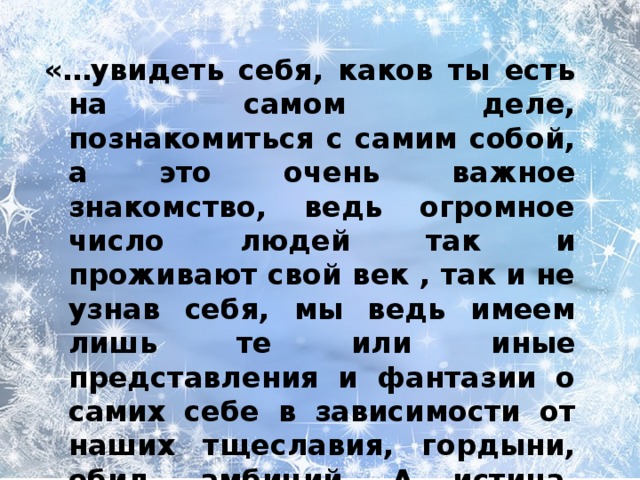 «…увидеть себя, каков ты есть на самом деле, познакомиться с самим собой, а это очень важное знакомство, ведь огромное число людей так и проживают свой век , так и не узнав себя, мы ведь имеем лишь те или иные представления и фантазии о самих себе в зависимости от наших тщеславия, гордыни, обид, амбиций. А истина, сколь горько нам это ни покажется, такова, что мы «несчастны, и жалки, и нищи, и слепы, и глухи…» 