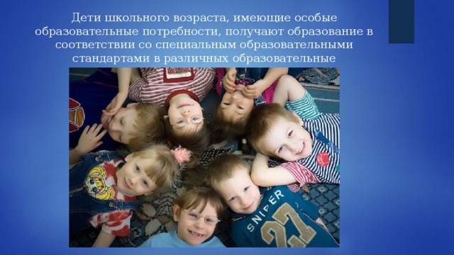 Дети школьного возраста, имеющие особые образовательные потребности, получают образование в соответствии со специальным образовательными стандартами в различных образовательные учреждениях или на дому. 