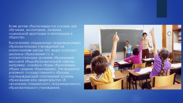 Всем детям обеспечиваются условия для обучения, воспитания, лечения, социальной адаптации и интеграции в общество. Выпускники специальных (коррекционных) образовательных учреждений (за исключением школы VIII вида) получают цензовое образование (т. е. соответствующее уровням образования массовой общеобразовательной Школы: например, основное общее образование, общее среднее образование). Им выдается документ государственного образца, подтверждающий полученный уровень образования или свидетельство об окончании специального (коррекционного) образовательного учреждения. 