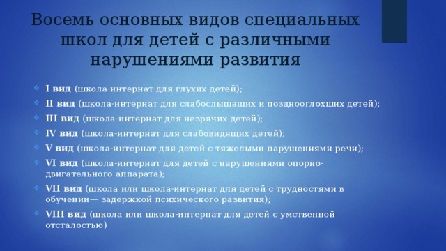 Восемь основных видов специальных школ для детей с различными нарушениями развития I вид (школа-интернат для глухих детей); II вид (школа-интернат для слабослышащих и позднооглохших детей); III вид (школа-интернат для незрячих детей); IV вид (школа-интернат для слабовидящих детей); V вид (школа-интернат для детей с тяжелыми нарушениями речи); VI вид (школа-интернат для детей с нарушениями опорно-двигательного аппарата); VII вид (школа или школа-интернат для детей с трудностями в обучении— задержкой психического развития); VIII вид (школа или школа-интернат для детей с умственной отсталостью) 